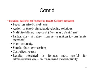 Cont’d
• Essential Features for Successful Health Systems Research
• Focus on priority problems
• Action oriented- aimed at developing solutions
• Multidisciplinary approach (from many disciplines)
• Participatory in nature (from policy makers to community
members)
• Must be timely.
• Simple, short-term designs
• Cost-effectiveness
• Results presented in formats most useful for
administrators, decision-makers and the community.
44
 