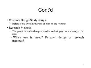 Cont’d
• Research Design/Study design
• Refers to the overall structure or plan of the research
• Research Methods
• The practices and techniques used to collect, process and analyze the
data
• Which one is broad? Research design or research
methods?
49
 