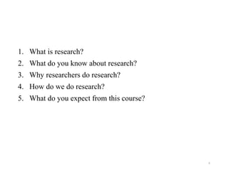 1. What is research?
2. What do you know about research?
3. Why researchers do research?
4. How do we do research?
5. What do you expect from this course?
6
 