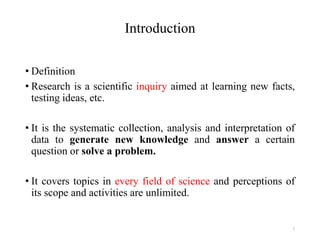 Introduction
• Definition
• Research is a scientific inquiry aimed at learning new facts,
testing ideas, etc.
• It is the systematic collection, analysis and interpretation of
data to generate new knowledge and answer a certain
question or solve a problem.
• It covers topics in every field of science and perceptions of
its scope and activities are unlimited.
7
 