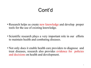 Cont’d
• Research helps us create new knowledge and develop proper
tools for the use of existing knowledge.
• Scientific research plays a very important role in our efforts
to maintain health and combating diseases.
• Not only does it enable health care providers to diagnose and
treat diseases, research also provides evidence for policies
and decisions on health and development.
8
 