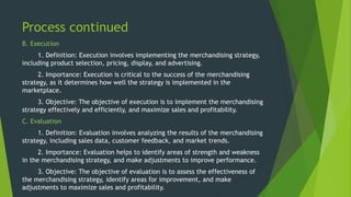 Process continued
B. Execution
1. Definition: Execution involves implementing the merchandising strategy,
including product selection, pricing, display, and advertising.
2. Importance: Execution is critical to the success of the merchandising
strategy, as it determines how well the strategy is implemented in the
marketplace.
3. Objective: The objective of execution is to implement the merchandising
strategy effectively and efficiently, and maximize sales and profitability.
C. Evaluation
1. Definition: Evaluation involves analyzing the results of the merchandising
strategy, including sales data, customer feedback, and market trends.
2. Importance: Evaluation helps to identify areas of strength and weakness
in the merchandising strategy, and make adjustments to improve performance.
3. Objective: The objective of evaluation is to assess the effectiveness of
the merchandising strategy, identify areas for improvement, and make
adjustments to maximize sales and profitability.
 