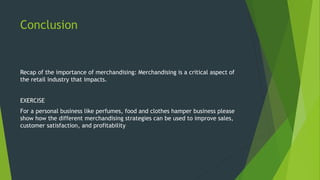 Conclusion
Recap of the importance of merchandising: Merchandising is a critical aspect of
the retail industry that impacts.
EXERCISE
For a personal business like perfumes, food and clothes hamper business please
show how the different merchandising strategies can be used to improve sales,
customer satisfaction, and profitability
 