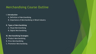 Merchandising Course Outline
I. Introduction
A. Definition of Merchandising
B. Importance of Merchandising in Retail Industry
II. Types of Merchandising
A. Visual Merchandising
B. Digital Merchandising
III. Merchandising Strategies
A. Product Merchandising
B. Price Merchandising
C. Promotion Merchandising
 
