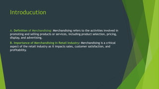 Introducution
A. Definition of Merchandising: Merchandising refers to the activities involved in
promoting and selling products or services, including product selection, pricing,
display, and advertising.
B. Importance of Merchandising in Retail Industry: Merchandising is a critical
aspect of the retail industry as it impacts sales, customer satisfaction, and
profitability.
 