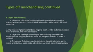 Types off merchandising continued
B. Digital Merchandising
1. Definition: Digital merchandising involves the use of technology to
promote and sell products, such as online advertising, social media, and email
marketing.
2. Importance: Digital merchandising helps to reach a wider audience, increase
brand awareness, and drive online sales.
3. Objective: The objective of digital merchandising is to create an
engaging online shopping experience that encourages customers to make a
purchase.
4. Techniques: Techniques used in digital merchandising include search
engine optimization, social media advertising, and email marketing campaigns.
 
