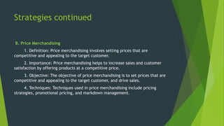 Strategies continued
B. Price Merchandising
1. Definition: Price merchandising involves setting prices that are
competitive and appealing to the target customer.
2. Importance: Price merchandising helps to increase sales and customer
satisfaction by offering products at a competitive price.
3. Objective: The objective of price merchandising is to set prices that are
competitive and appealing to the target customer, and drive sales.
4. Techniques: Techniques used in price merchandising include pricing
strategies, promotional pricing, and markdown management.
 