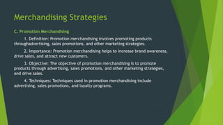 Merchandising Strategies
C. Promotion Merchandising
1. Definition: Promotion merchandising involves promoting products
throughadvertising, sales promotions, and other marketing strategies.
2. Importance: Promotion merchandising helps to increase brand awareness,
drive sales, and attract new customers.
3. Objective: The objective of promotion merchandising is to promote
products through advertising, sales promotions, and other marketing strategies,
and drive sales.
4. Techniques: Techniques used in promotion merchandising include
advertising, sales promotions, and loyalty programs.
 