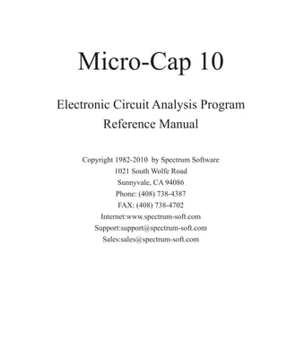 Micro-Cap 10
Electronic Circuit Analysis Program
Reference Manual
Copyright 1982-2010 by Spectrum Software
1021 South Wolfe Road
Sunnyvale, CA 94086
Phone: (408) 738-4387
FAX: (408) 738-4702
Internet:www.spectrum-soft.com
Support:support@spectrum-soft.com
Sales:sales@spectrum-soft.com
 