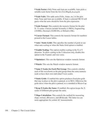 100 Chapter 2: The Circuit Editor
			 	 • Scale Factor: Only None and Auto are available. Auto picks a
				 suitable scale factor from the list (T,G,Meg,K,m,u,n,p,f).
			 	 • Scale Units: This adds units (Volts, Amps, etc,) to the plot.
				 Only None and Auto are available. If Auto is selected MC10 will
				 guess what the units should be from the plot expression.
			 	 • Scale Format: This controls the numeric format for the plot
				 X / Y scales. Choices include Scientific (1.00E4), Engineering
				 (10.00K), Decimal (10,000.00), or Default (10K).
			 	 • Cursor Format: This controls the numeric format for numbers
				 printed in the Cursor tables.
			 	 • Auto / Static Grids: This specifies the number of grids to use
				 when auto scaling or when the Static Grid option is enabled.
			 	 • Enable Scaling: This option enables scaling in the X or Y
				 direction. To allow scaling in the Y direction only, disable this
				 option in the X panel, and vice versa.
				 • Optimizer: This sets the Optimizer window numeric format.
				 • Watch: This sets the Watch window numeric format.
			 	 • Same Y Scales for Each Plot Group: This controls whether
				 each of the waveforms in the plot group share the same numeric
				 scale or have their own individual Y-axis scales.
			 	 • Static Grids: If enabled this option produces fixed plot grids
				 that stay in place as the plot is panned, as in MC6. Otherwise the
				 grids move when the plot is panned, as is standard in Micro-Cap.
			 	 • Keep X Scales the Same: If enabled, this option keeps the X
				 scales of different plot groups the same.
			 	 • Slope Calculation: This controls the method for measuring
				 slope; normal, dB/octave, and dB/decade. The latter two are
				 more appropriate for certain AC measurements.
 