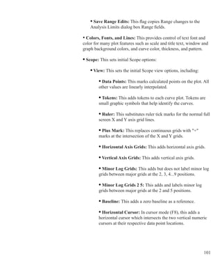 101
			 	 • Save Range Edits: This flag copies Range changes to the
				 Analysis Limits dialog box Range fields.
			 • Colors, Fonts, and Lines: This provides control of text font and
			 color for many plot features such as scale and title text, window and
			 graph background colors, and curve color, thickness, and pattern.
			 • Scope: This sets initial Scope options:
			 	 • View: This sets the initial Scope view options, including:
			 		 • Data Points: This marks calculated points on the plot. All
					 other values are linearly interpolated.
					 • Tokens: This adds tokens to each curve plot. Tokens are
					 small graphic symbols that help identify the curves.
		 			 • Ruler: This substitutes ruler tick marks for the normal full
					 screen X and Y axis grid lines.
			 		 • Plus Mark: This replaces continuous grids with +
					 marks at the intersection of the X and Y grids.
			 		 • Horizontal Axis Grids: This adds horizontal axis grids.
		 			 • Vertical Axis Grids: This adds vertical axis grids.
		 			 • Minor Log Grids: This adds but does not label minor log 		
					 grids between major grids at the 2, 3, 4...9 positions.
			 		 • Minor Log Grids 2 5: This adds and labels minor log 		
					 grids between major grids at the 2 and 5 positions.
			 		 • Baseline: This adds a zero baseline as a reference.
		 			 • Horizontal Cursor: In cursor mode (F8), this adds a
					 horizontal cursor which intersects the two vertical numeric
					 cursors at their respective data point locations.
 