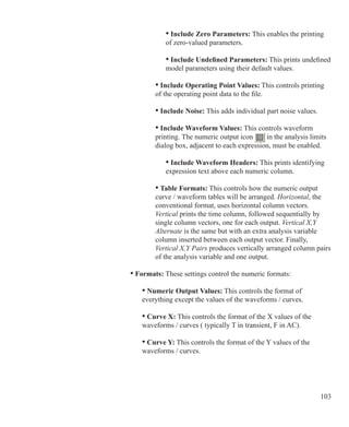 103
						 • Include Zero Parameters: This enables the printing
						 of zero-valued parameters.
						 • Include Undefined Parameters: This prints undefined	
						 model parameters using their default values.
					 • Include Operating Point Values: This controls printing
					 of the operating point data to the file.
					 • Include Noise: This adds individual part noise values.
					 • Include Waveform Values: This controls waveform
					 printing. The numeric output icon in the analysis limits
					 dialog box, adjacent to each expression, must be enabled.
						 • Include Waveform Headers: This prints identifying
						 expression text above each numeric column.
					 • Table Formats: This controls how the numeric output
					 curve / waveform tables will be arranged. Horizontal, the
					 conventional format, uses horizontal column vectors.
					 Vertical prints the time column, followed sequentially by
					 single column vectors, one for each output. Vertical X,Y
					 Alternate is the same but with an extra analysis variable
					 column inserted between each output vector. Finally,
					 Vertical X,Y Pairs produces vertically arranged column pairs
					 of the analysis variable and one output.
			 • Formats: These settings control the numeric formats:
				 • Numeric Output Values: This controls the format of
				 everything except the values of the waveforms / curves.
				 • Curve X: This controls the format of the X values of the
				 waveforms / curves ( typically T in transient, F in AC).
				 • Curve Y: This controls the format of the Y values of the
				 waveforms / curves.
 