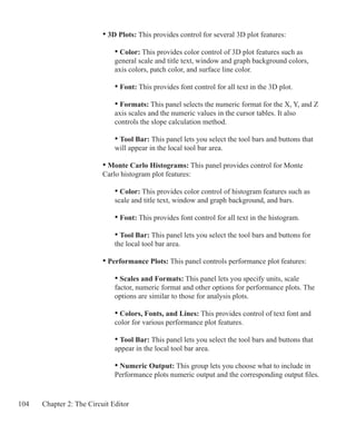 104 Chapter 2: The Circuit Editor
		 • 3D Plots: This provides control for several 3D plot features:
	 		 • Color: This provides color control of 3D plot features such as
			 general scale and title text, window and graph background colors,
			 axis colors, patch color, and surface line color.
	 		 • Font: This provides font control for all text in the 3D plot.
	 		 • Formats: This panel selects the numeric format for the X, Y, and Z
			 axis scales and the numeric values in the cursor tables. It also
			 controls the slope calculation method.
			 • Tool Bar: This panel lets you select the tool bars and buttons that
			 will appear in the local tool bar area.
		 • Monte Carlo Histograms: This panel provides control for Monte
		 Carlo histogram plot features:
	 		 • Color: This provides color control of histogram features such as
			 scale and title text, window and graph background, and bars.
	 		 • Font: This provides font control for all text in the histogram.
			 • Tool Bar: This panel lets you select the tool bars and buttons for
			 the local tool bar area.
	 	 • Performance Plots: This panel controls performance plot features:
	 		 • Scales and Formats: This panel lets you specify units, scale
			 factor, numeric format and other options for performance plots. The
			 options are similar to those for analysis plots.
	 		 • Colors, Fonts, and Lines: This provides control of text font and
			 color for various performance plot features.
			 • Tool Bar: This panel lets you select the tool bars and buttons that
			 appear in the local tool bar area.
			 • Numeric Output: This group lets you choose what to include in
			 Performance plots numeric output and the corresponding output files.
 