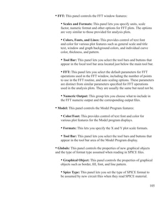 105
	 	 • FFT: This panel controls the FFT window features:
	 		 • Scales and Formats: This panel lets you specify units, scale
			 factor, numeric format and other options for FFT plots. The options
			 are very similar to those provided for analysis plots.
			 • Colors, Fonts, and Lines: This provides control of text font
			 and color for various plot features such as general scale and title
			 text, window and graph background colors, and individual curve
			 color, thickness, and pattern.
			 • Tool Bar: This panel lets you select the tool bars and buttons that
			 appear in the local tool bar area located just below the main tool bar.
			 • FFT: This panel lets you select the default parameters for FFT
			 operations used in the FFT window, including the number of points 		
			 to use in the FFT routine, and auto scaling options. These parameters
			 are distinct from similar parameters specified for FFT operations
			 used in the analysis plots. They are usually the same but need not be.
			 • Numeric Output: This group lets you choose what to include in
			 the FFT numeric output and the corresponding output files.
	
	 	 • Model: This panel controls the Model Program features:
	 		 • Color/Font: This provides control of text font and color for
			 various plot features for the Model program displays.
	 		 • Formats: This lets you specify the X and Y plot scale formats.
			 • Tool Bar: This panel lets you select the tool bars and buttons that
			 appear in the tool bar area of the Model Program display.
	 	 • Globals: This panel controls the properties of new graphical objects
		 and the type of format type assumed when reading in SPICE files.
		 	 • Graphical Object: This panel controls the properties of graphical
			 objects such as border, fill, font, and line pattern.
			 • Spice Type: This panel lets you set the type of SPICE format to
			 be assumed by new circuit files when they read SPICE material.
 