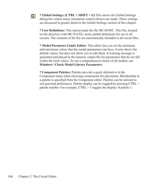 106 Chapter 2: The Circuit Editor
	 • Global Settings: (CTRL + SHIFT + G) This shows the Global Settings
	 dialog box where many simulation control choices are made. These settings
	 are discussed in greater detail in the Global Settings section of this chapter.
	
	 • User Definitions: This option loads the file MCAP.INC. This file, located
	 on the directory with MC10.EXE, stores global definitions for use in all
	 circuits. The contents of the file are automatically included in all circuit files.
	 • Model Parameter Limits Editor: This editor lets you set the minimum
	 and maximum values that the model parameters can have. It also shows the
	 default values, but does not allow you to edit them. A warning message is
	 generated and placed in the numeric output file for parameters that do not fall
	 within the limit values. To run a comprehensive check of all models, use 		
	 Windows / Check Model Library Parameters.
	
	 • Component Palettes: Palettes provide a quick alternative to the
	 Component menu when choosing components for placement. Membership in
	 a palette is specified from the Component editor. Palettes can be tailored to
	 suit personal preferences. Palette display can be toggled by pressing CTRL +
	 palette number. For example, CTRL + 1 toggles the display of palette 1.
 