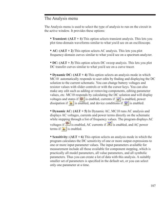 107
The Analysis menu
The Analysis menu is used to select the type of analysis to run on the circuit in
the active window. It provides these options:
	 • Transient: (ALT + 1) This option selects transient analysis. This lets you
	 plot time-domain waveforms similar to what you'd see on an oscilloscope.
	 • AC: (ALT + 2) This option selects AC analysis. This lets you plot
	 frequency-domain curves similar to what you'd see on a spectrum analyzer.
	 • DC: (ALT + 3) This option selects DC sweep analysis. This lets you plot
	 DC transfer curves similar to what you'd see on a curve tracer.
	 • Dynamic DC: (ALT + 4) This option selects an analysis mode in which
	 MC10 automatically responds to user edits by finding and displaying the DC
	 solution to the current schematic. You can change battery voltages and
	 resistor values with slider controls or with the cursor keys. You can also
	 make any edit such as adding or removing components, editing parameter
	 values, etc. MC10 responds by calculating the DC solution and will display
	 voltages and states if is enabled, currents if is enabled, power
	 dissipation if is enabled, and device conditions if is enabled.
	 • Dynamic AC: (ALT + 5) In Dynamic AC, MC10 runs AC analysis and
	 displays AC voltages, currents and power terms directly on the schematic
	 while stepping through a list of frequency values. The program displays AC
	 voltages if is enabled, AC currents if is enabled, and AC power
	 terms if is enabled.
	 • Sensitivity: (ALT + 6) This option selects an analysis mode in which the
	 program calculates the DC sensitivity of one or more output expressions to
	 one or more input parameter values. The input parameters available for
	 measurement include all those available for component stepping, which is
	 practically all model parameters, all value parameters, and all symbolic
	 parameters. Thus you can create a lot of data with this analysis. A suitably
	 smaller set of parameters is specified in the default set, or you can select
	 only one parameter at a time.
 