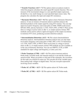 108 Chapter 2: The Circuit Editor
	 • Transfer Function: (ALT + 7) This option selects an analysis mode in
	 which the program calculates the small signal DC transfer function. This is a
	 measure of the incremental change in a user-specified output expression,
	 divided by a very small change in a user-specified input source value. The
	 program also calculates the input and output DC resistances.
	 • Harmonic Distortion: (ALT + 8) This option selects Harmonic Distortion
	 analysis. It runs an instance of transient analysis and then analyzes the
	 distortion products in the output signal by using FFT routines. You can step
	 input level and/or frequency and create plots of THD, THDN (with noise),
	 SINAD, SNR, and any harmonic vs VIN, VOUT, PIN, or POUT. Plots can be
	 done as voltage or power ratios in dB, %, or simple numeric format. PSS
	 methods can be used to achieve rapid convergence of the output waveforms
	 to minimize FFT errors, producing accurate distortion analysis.
	 • Intermodulation Distortion: (ALT + 9) This selects Intermodulation
	 Distortion analysis. Intermodulation distortion analysis lets you step input
	 level and/or frequency and create plots of IM2, IM3, or H1 (1'st harmonic)
	 vs F, VIN, VOUT, PIN, or POUT. Plots can be done as voltage or power
	 ratios in dB, %, or simple numeric format. PSS methods are also available as
	 in the case of harmonic distortion. You can use SMPTE, CCIF, or DIN
	 standards for input voltage and frequency, or enter your own.
	 • Probe Transient: (CTRL + ALT + 1) This selects transient analysis
	 Probe mode. In Probe mode, the transient analysis is run and the results are
	 stored on disk. When you probe or click part of the schematic, the waveform
	 for the node you clicked on comes up. You can plot all of the variable types,
	 from analog node voltages to digital states. You can even plot expressions
	 involving circuit variables.
	 • Probe AC: (CTRL + ALT + 2) This option selects AC Probe mode.
	 • Probe DC: (CTRL + ALT + 3) This option selects DC Probe mode.	
 