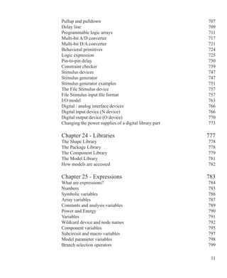 11
Pullup and pulldown 707
Delay line 709
Programmable logic arrays 711
Multi-bit A/D converter 717
Multi-bit D/A converter 721
Behavioral primitives 724
Logic expression 725
Pin-to-pin delay 730
Constraint checker 739
Stimulus devices 747
Stimulus generator 747
Stimulus generator examples 751
The File Stimulus device 757
File Stimulus input file format 757
I/O model 763
Digital / analog interface devices 766
Digital input device (N device) 766
Digital output device (O device) 770
Changing the power supplies of a digital library part 773
Chapter 24 - Libraries 777
The Shape Library 778
The Package Library 778
The Component Library 779
The Model Library 781
How models are accessed 782
Chapter 25 - Expressions 783
What are expressions? 784
Numbers 785
Symbolic variables 786
Array variables 787
Constants and analysis variables 789
Power and Energy 790
Variables 791
Wildcard device and node names 792
Component variables 795
Subcircuit and macro variables 797
Model parameter variables 798
Branch selection operators 799
 