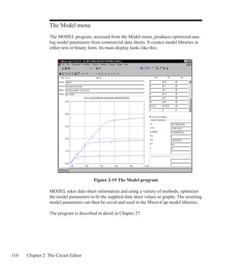 110 Chapter 2: The Circuit Editor
The Model menu
The MODEL program, accessed from the Model menu, produces optimized ana-
log model parameters from commercial data sheets. It creates model libraries in
either text or binary form. Its main display looks like this:
MODEL takes data sheet information and using a variety of methods, optimizes
the model parameters to fit the supplied data sheet values or graphs. The resulting
model parameters can then be saved and used in the Micro-Cap model libraries.
The program is described in detail in Chapter 27.
Figure 2-19 The Model program
 