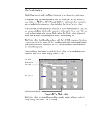 111
The Model editor
Model libraries provided with Micro-Cap come in two forms, text and binary.
In text form, they are contained in files with the extension LIB, and encode de-
vice models as .MODEL, .MACRO, and .SUBCKT statements. Text files can be
viewed and edited with any text editor, including the Micro-Cap text editor.
In binary form, model libraries are contained in files with the extension LBR, and
are implemented as a list of model parameters for the parts. These binary files can
be viewed and edited only with the Model editor. The Model editor is invoked
when the File menu is used to open or create a binary library file.
The Model editor should not be confused with the MODEL program, which is ac-
cessed from the Model menu. MODEL produces optimized analog model param-
eters from commercial data sheets. MODEL can create model libraries in either
the text or binary form.
Once the binary libraries are created, the Model editor can be used to view and
edit them. The Model editor display looks like this:
Part selector
File menu
Type selector
Part name
Model parameter display
Figure 2-20 The Model editor
The Model editor is invoked from the File menu by loading a binary model li-
brary file (e.g. one with a LBR extension).
 