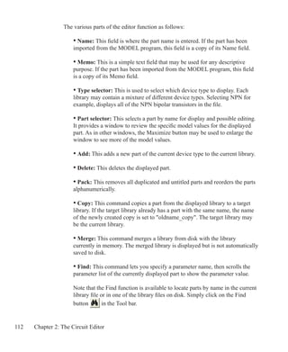 112 Chapter 2: The Circuit Editor
The various parts of the editor function as follows:
	 • Name: This field is where the part name is entered. If the part has been
	 imported from the MODEL program, this field is a copy of its Name field.
	 • Memo: This is a simple text field that may be used for any descriptive
	 purpose. If the part has been imported from the MODEL program, this field
	 is a copy of its Memo field.
	 • Type selector: This is used to select which device type to display. Each
	 library may contain a mixture of different device types. Selecting NPN for
	 example, displays all of the NPN bipolar transistors in the file.
	 • Part selector: This selects a part by name for display and possible editing.
	 It provides a window to review the specific model values for the displayed
	 part. As in other windows, the Maximize button may be used to enlarge the
	 window to see more of the model values.
	 • Add: This adds a new part of the current device type to the current library.
	 • Delete: This deletes the displayed part.
	 • Pack: This removes all duplicated and untitled parts and reorders the parts
	 alphanumerically.
	 • Copy: This command copies a part from the displayed library to a target
	 library. If the target library already has a part with the same name, the name
	 of the newly created copy is set to oldname_copy. The target library may
	 be the current library.
	 • Merge: This command merges a library from disk with the library
	 currently in memory. The merged library is displayed but is not automatically
	 saved to disk.
	 • Find: This command lets you specify a parameter name, then scrolls the
	 parameter list of the currently displayed part to show the parameter value.
	 Note that the Find function is available to locate parts by name in the current
	 library file or in one of the library files on disk. Simply click on the Find
	 button in the Tool bar.
	
 