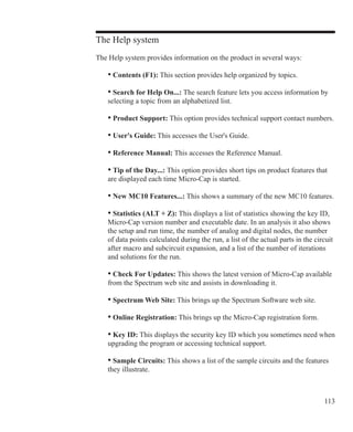 113
The Help system
The Help system provides information on the product in several ways:
• Contents (F1): This section provides help organized by topics.
• Search for Help On...: The search feature lets you access information by
selecting a topic from an alphabetized list.
• Product Support: This option provides technical support contact numbers.
• User's Guide: This accesses the User's Guide.
• Reference Manual: This accesses the Reference Manual.
• Tip of the Day...: This option provides short tips on product features that
are displayed each time Micro-Cap is started.
• New MC10 Features...: This shows a summary of the new MC10 features.
• Statistics (ALT + Z): This displays a list of statistics showing the key ID,
Micro-Cap version number and executable date. In an analysis it also shows
the setup and run time, the number of analog and digital nodes, the number
of data points calculated during the run, a list of the actual parts in the circuit
after macro and subcircuit expansion, and a list of the number of iterations
and solutions for the run.
• Check For Updates: This shows the latest version of Micro-Cap available
from the Spectrum web site and assists in downloading it.
• Spectrum Web Site: This brings up the Spectrum Software web site.
• Online Registration: This brings up the Micro-Cap registration form.
• Key ID: This displays the security key ID which you sometimes need when
upgrading the program or accessing technical support.
• Sample Circuits: This shows a list of the sample circuits and the features
they illustrate.
 