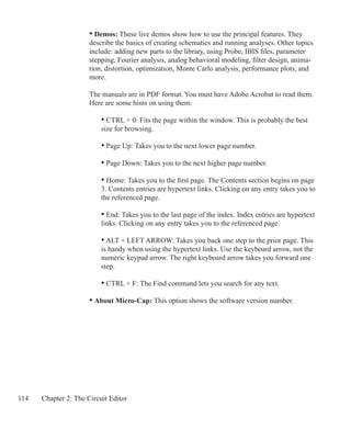 114 Chapter 2: The Circuit Editor
• Demos: These live demos show how to use the principal features. They
describe the basics of creating schematics and running analyses. Other topics
include: adding new parts to the library, using Probe, IBIS files, parameter
stepping, Fourier analysis, analog behavioral modeling, filter design, anima-
tion, distortion, optimization, Monte Carlo analysis, performance plots, and
more.
The manuals are in PDF format. You must have Adobe Acrobat to read them.
Here are some hints on using them:
		 • CTRL + 0: Fits the page within the window. This is probably the best
		 size for browsing.
		 • Page Up: Takes you to the next lower page number.
		 • Page Down: Takes you to the next higher page number.
		 • Home: Takes you to the first page. The Contents section begins on page
		 3. Contents entries are hypertext links. Clicking on any entry takes you to
		 the referenced page.
		 • End: Takes you to the last page of the index. Index entries are hypertext
		 links. Clicking on any entry takes you to the referenced page.
		 • ALT + LEFT ARROW: Takes you back one step to the prior page. This
		 is handy when using the hypertext links. Use the keyboard arrow, not the
		 numeric keypad arrow. The right keyboard arrow takes you forward one
		 step.
		 • CTRL + F: The Find command lets you search for any text.
	 • About Micro-Cap: This option shows the software version number.
 