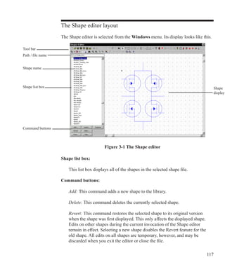 117
The Shape editor layout
The Shape editor is selected from the Windows menu. Its display looks like this.
Tool bar
Shape
display
Figure 3-1 The Shape editor
Shape list box:
	 This list box displays all of the shapes in the selected shape file.
Command buttons:
	 Add: This command adds a new shape to the library.
	 Delete: This command deletes the currently selected shape.
	 Revert: This command restores the selected shape to its original version
	 when the shape was first displayed. This only affects the displayed shape.
	 Edits on other shapes during the current invocation of the Shape editor
	 remain in effect. Selecting a new shape disables the Revert feature for the
	 old shape. All edits on all shapes are temporary, however, and may be
	 discarded when you exit the editor or close the file.
Shape list box
Command buttons
Path / file name
Shape name
 