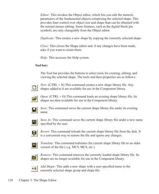 118 Chapter 3: The Shape Editor
	 Editor: This invokes the Object editor, which lets you edit the numeric
	 parameters of the fundamental objects comprising the selected shape. This 		
	 provides finer control over object size and shape than can be obtained with 		
	 the normal mouse editing. Some features, such as the digital block pin
	 symbols, are only changeable from the Object editor.
	 Duplicate: This creates a new shape by copying the currently selected shape.
	 Close: This closes the Shape editor and, if any changes have been made,
	 asks if you want to retain them.
	 Help: This accesses the Help system.
Tool bar:
The Tool bar provides the buttons to select tools for creating, editing, and
viewing the selected shape. The tools and their properties are as follows:
New: (CTRL + N) This command creates a new shape library file. Any
shapes added to it are available for use in the Component library.
Open: (CTRL + O) This command loads an existing shape library file. Its
shapes are then available for use in the Component library.
Save: This command saves the current shape library file under its existing
name.
Save As: This command saves the current shape library file under a new name
specified by the user.
Revert: This command reloads the current shape library file from the disk. It
is a convenient way to restore the file and ignore any changes.
Translate: This command trabslates the current shape library file to an older
version of the file ( e.g. MC9, MC8, etc.)
Remove: This command removes the currently loaded shape library file. Its
shapes are no longer available for use in the Component library.
Add Shape: This adds a new shape with a user-specified name to the
currently selected shape group and shape file.
 
