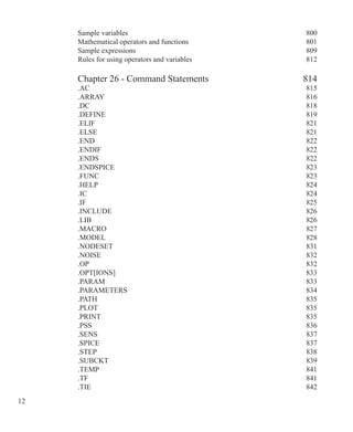 12 
Sample variables 800
Mathematical operators and functions 801
Sample expressions 809
Rules for using operators and variables 812
Chapter 26 - Command Statements 814
.AC 815
.ARRAY 816
.DC 818
.DEFINE 819
.ELIF  821
.ELSE 821
.END 822
.ENDIF 822
.ENDS 822
.ENDSPICE 823
.FUNC 823
.HELP 824
.IC 824
.IF 825
.INCLUDE 826
.LIB 826
.MACRO 827
.MODEL 828
.NODESET  831
.NOISE 832
.OP 832
.OPT[IONS] 833
.PARAM 833
.PARAMETERS 834
.PATH 835
.PLOT 835
.PRINT 835
.PSS 836
.SENS 837
.SPICE 837
.STEP 838
.SUBCKT  839
.TEMP  841
.TF 841
.TIE 842
 