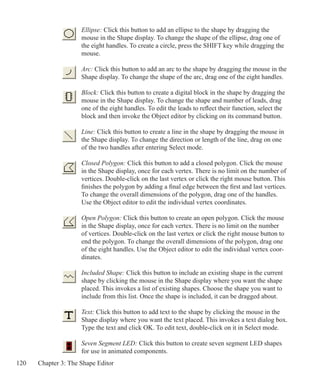 120 Chapter 3: The Shape Editor
Ellipse: Click this button to add an ellipse to the shape by dragging the
mouse in the Shape display. To change the shape of the ellipse, drag one of
the eight handles. To create a circle, press the SHIFT key while dragging the
mouse.
Arc: Click this button to add an arc to the shape by dragging the mouse in the
Shape display. To change the shape of the arc, drag one of the eight handles.
Block: Click this button to create a digital block in the shape by dragging the
mouse in the Shape display. To change the shape and number of leads, drag
one of the eight handles. To edit the leads to reflect their function, select the
block and then invoke the Object editor by clicking on its command button.
Line: Click this button to create a line in the shape by dragging the mouse in
the Shape display. To change the direction or length of the line, drag on one
of the two handles after entering Select mode.
Closed Polygon: Click this button to add a closed polygon. Click the mouse
in the Shape display, once for each vertex. There is no limit on the number of
vertices. Double-click on the last vertex or click the right mouse button. This
finishes the polygon by adding a final edge between the first and last vertices.
To change the overall dimensions of the polygon, drag one of the handles.
Use the Object editor to edit the individual vertex coordinates.
	
Open Polygon: Click this button to create an open polygon. Click the mouse
in the Shape display, once for each vertex. There is no limit on the number
of vertices. Double-click on the last vertex or click the right mouse button to
end the polygon. To change the overall dimensions of the polygon, drag one
of the eight handles. Use the Object editor to edit the individual vertex coor-
dinates.
Included Shape: Click this button to include an existing shape in the current
shape by clicking the mouse in the Shape display where you want the shape
placed. This invokes a list of existing shapes. Choose the shape you want to
include from this list. Once the shape is included, it can be dragged about.
	
Text: Click this button to add text to the shape by clicking the mouse in the
Shape display where you want the text placed. This invokes a text dialog box.
Type the text and click OK. To edit text, double-click on it in Select mode.
Seven Segment LED: Click this button to create seven segment LED shapes
for use in animated components.
 