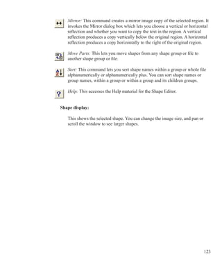 123
Mirror: This command creates a mirror image copy of the selected region. It
invokes the Mirror dialog box which lets you choose a vertical or horizontal
reflection and whether you want to copy the text in the region. A vertical
reflection produces a copy vertically below the original region. A horizontal
reflection produces a copy horizontally to the right of the original region.
Move Parts: This lets you move shapes from any shape group or file to
another shape group or file.
Sort: This command lets you sort shape names within a group or whole file
alphanumerically or alphanumerically plus. You can sort shape names or
group names, within a group or within a group and its children groups.
Help: This accesses the Help material for the Shape Editor.
Shape display:
	 This shows the selected shape. You can change the image size, and pan or
	 scroll the window to see larger shapes.
 