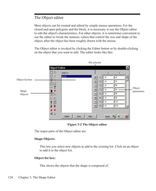 124 Chapter 3: The Shape Editor
The Object editor
Most objects can be created and edited by simple mouse operations. For the
closed and open polygons and the block, it is necessary to use the Object editor
to edit the object's characteristics. For other objects, it is sometimes convenient to
use the editor to tweak the numeric values that control the size and shape of the
object, after the object has been roughly drawn with the mouse.
The Object editor is invoked by clicking the Editor button or by double-clicking
on the object that you want to edit. The editor looks like this:
Shape
Objects
Object list box
Pin selector
Object
parameters
The major parts of the Object editor are:
Shape Objects:
	 This lets you select new objects to add to the existing list. Click on an object
	 to add it to the object list.
Object list box:
	 This shows the objects that the shape is composed of.
Figure 3-2 The Object editor
 