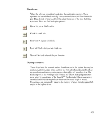 125
Pin selector:
	 When the selected object is a block, this shows the pin symbols. These
	 symbols are intended to iconically convey the existence and function of the
	 pin. They do not, of course, affect the actual behavior of the pins that they
	 represent. There are five basic pin symbols:
	 Open: No pin at this location.
	 Clock: A clock pin.
	 Inversion: A logical inversion.
	 Inverted Clock: An inverted clock pin.
	 Normal: No indication of the pin function.
Object parameters:
	 These fields hold the numeric values that characterize the object. Rectangles,
	 diamonds, ellipses, arcs, lines, and text use two sets of coordinates to define
	 the coordinates of two opposite corners of the objects's bounding box. The
	 bounding box is the rectangle that contains the object. Polygon parameters
	 are a set of N coordinates of the form X,Y. The Included Shape parameters
	 are the coordinates of the position where the included shape is placed.
	 Coordinates are numerically equal to the number of grids from the upper left
	 origin at the highest scale.
 