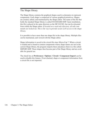 126 Chapter 3: The Shape Editor
The Shape library
The Shape library contains the graphical shapes used in schematics to represent
components. Each shape is comprised of various graphical primitives. Shapes
are created, edited, and maintained by the Shape editor. The name of the file that
holds the standard Shape library is called STANDARD.SHP. Upon installation,
this file is placed in the same directory as the MC10.EXE, but can be relocated
from within the Shape editor. If located on a read only directory, all edit com-
mands are locked out. This is the way to provide secure LAN access to the shape
library.
It is possible to have more than one shape file in the shape library. Multiple files
can be maintained, and viewed with the Shape editor.
Shape information is saved in the circuit file since Micro-Cap 7. When a circuit
is loaded and is found to contain components whose shape names are not in the
current Shape library, the program imports them and places them in a file called
IMPORT.SHP. These shapes then become part of the Shape library and are avail-
able for general use.
The check box at Preferences / Options / Circuit / Component Import can be
used to disable this feature. If not checked, shape or component information from
a circuit file is not imported.
	
 