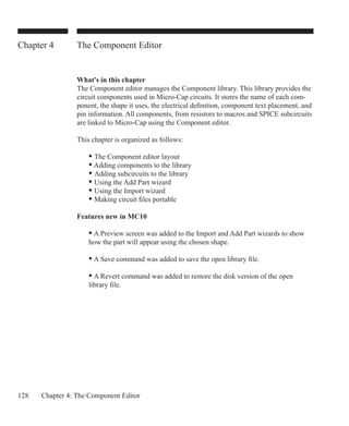 128 Chapter 4: The Component Editor
Chapter 4 The Component Editor
What's in this chapter
The Component editor manages the Component library. This library provides the
circuit components used in Micro-Cap circuits. It stores the name of each com-
ponent, the shape it uses, the electrical definition, component text placement, and
pin information. All components, from resistors to macros and SPICE subcircuits
are linked to Micro-Cap using the Component editor.
This chapter is organized as follows:
	 • The Component editor layout
	 • Adding components to the library
	 • Adding subcircuits to the library
	 • Using the Add Part wizard
	 • Using the Import wizard
	 • Making circuit files portable
Features new in MC10
	 • A Preview screen was added to the Import and Add Part wizards to show
	 how the part will appear using the chosen shape.
	 • A Save command was added to save the open library file.
	 • A Revert command was added to restore the disk version of the open
	 library file.
 
