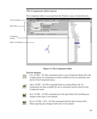 129
The Component editor layout
The Component editor is accessed from the Windows menu. It looks like this:
Data fields
Tool bar buttons
Shape / pin display
Component
selector
Figure 4-1 The Component editor
Tool bar buttons:
	 New: (CTRL + N) This command creates a new Component library file with
	 a single group. Its components are then available for use in schematics and
	 shown in the Component menu.
	 Open: (CTRL + O) This command loads an existing library file. Its
	 components are then available for use in schematics and are shown in the
	 Component menu.
	 Save: (CTRL + S) This command saves the open library file including any
	 changes made since it was opened.
	 Revert: (CTRL +ALT + R) This command loads the disk version of the
	 library ignoring any changes made since it was opened.
 