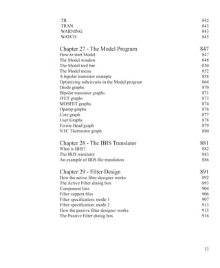 13
.TR 842
.TRAN  843
.WARNING 843
.WATCH 845
Chapter 27 - The Model Program 847
How to start Model 847
The Model window 848
The Model tool bar 850
The Model menu 852
A bipolar transistor example 858
Optimizing subcircuits in the Model program 864
Diode graphs 870
Bipolar transistor graphs 871
JFET graphs 873
MOSFET graphs 874
Opamp graphs 876
Core graph 877
User Graphs 878
Ferrite Bead graph 879
NTC Thermistor graph 880
Chapter 28 - The IBIS Translator 881
What is IBIS? 882
The IBIS translator 883
An example of IBIS file translation 886
Chapter 29 - Filter Design 891
How the active filter designer works 892
The Active Filter dialog box 893
Component lists 904
Filter support files 906
Filter specification: mode 1 907
Filter specification: mode 2 913
How the passive filter designer works 915
The Passive Filter dialog box 916
 