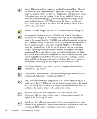 130 Chapter 4: The Component Editor
	 Merge: This command lets you merge another Component library file with
	 the current MC10 Component library. It provides a dialog box to let you
	 locate the external library file that you want to merge into the current library.
	 Only unique parts from the external library file are included. Those with
	 duplicate names are not merged. If an incoming part uses a shape whose
	 name isn't in the current MC10 Shape library, the shape is copied from
	 the external shape library to the current Micro-Cap Shape library. A '$' is
	 added to the shape name.
	 Remove File: This lets you remove a file from the Component library list.
	 The Import Wizard button imports .MODEL and .SUBCKT-based parts
	 from a text file. It copies the model file to the library folder, adds the file
	 name to the master index file, NOM.LIB, and makes the required entries into
	 the Component library. It finds all of the model statements and subcircuits in
	 the file and enters each as a new part using the .MODEL or .SUBCKT
	 name. Part names already in the library are ignored. New parts are added 		
	 using as a guide a part selected by the user from a list of parts whose pin
	 names match. New parts whose pins do not match existing parts are added
	 with generic shapes and their memo fields are annotated to indicate that more
	 work is needed to complete them. Usually this involves picking a suitable
	 shape and placing the appropriate pins on the shape. The Import wizard is
	 optimized for automating the mass import of vendor-modeled parts.
	 The Translate button converts and saves the Component library file into
	 earlier Micro-Cap formats.
	
	 The Parts List button creates a text file containing the part names from the
	 currently selected group or from the entire library.
	 The Add Part Wizard button integrates all of the actions necessary to add a
	 single part to the MC10 libraries. Like the Import wizard, it copies the model
	 file to the library folder, adds the file name to the master index file, nom.lib,
	 and makes the required entries in the Component library.
	 Add Part: This adds a new component if the name selected in the
	 Component selector window is any group or component name except the
	 highest level, the library file name.
	 Add Group: This adds a new group name if the item selected in the selector
	 window is any group name. If the current selection is a component name, this
	 option is disabled, since you can't add a group to a component.
 