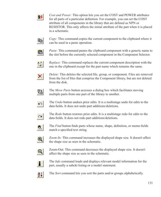 131
	 Cost and Power: This option lets you set the COST and POWER attributes
	 for all parts of a particular definition. For example, you can set the COST
	 attribute of all components in the library that are defined as NPN or
	 RESISTOR. This only affects the initial attribute of the part when it is placed
	 in a schematic.
	 Copy: This command copies the current component to the clipboard where it
	 can be used in a paste operation.
	 Paste: This command pastes the clipboard component with a generic name to
	 the slot before the currently selected component in the Component Selector.
	 Replace: This command replaces the current component description with the
	 one in the clipboard except for the part name which remains the same.
	 Delete: This deletes the selected file, group, or component. Files are removed
	 from the list of files that comprise the Component library, but are not deleted
	 from the disk.
	 The Move Parts button accesses a dialog box which facilitates moving
	 multiple parts from one part of the library to another.
	 The Undo button undoes prior edits. It is a multistage undo for edits to the
	 data fields. It does not undo part additions/deletions.
	 The Redo button restores prior edits. It is a multistage redo for edits to the
	 data fields. It does not redo part additions/deletions.
	 The Find button finds parts whose name, shape, definition, or memo fields
	 match a specified text string.
	 Zoom-In: This command increases the displayed shape size. It doesn't affect
	 the shape size as seen in the schematic.
	 Zoom-Out: This command decreases the displayed shape size. It doesn't
	 affect the shape size as seen in the schematic.
	 The Info command loads and displays relevant model information for the 		
	 part, usually a subckt listing or a model statement.
	 The Sort command lets you sort the parts and/or groups alphabetically.
 
