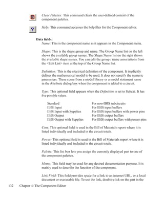 132 Chapter 4: The Component Editor
	 Clear Palettes: This command clears the user-defined content of the
	 component palettes.
	 Help: This command accesses the help files for the Component editor.
Data fields:
	 Name: This is the component name as it appears in the Component menu.
	 Shape: This is the shape group and name. The Group Name list on the left
	 shows the available group names. The Shape Name list on the right shows
	 the available shape names. You can edit the group / name associations from
	 the Edit List item at the top of the Group Name list.
	 Definition: This is the electrical definition of the component. It implicitly
	 defines the mathematical model to be used. It does not specify the numeric
	 parameters. These come from a model library or a model statement name
	 in the Attribute dialog box when the component is added to a circuit.
	 Type: This optional field appears when the Definition is set to Subckt. It has
	 five possible values.
		 Standard			 For non-IBIS subcircuits
		 IBIS Input			 For IBIS input buffers
		 IBIS Input with Supplies	 For IBIS input buffers with power pins
		 IBIS Output			 For IBIS output buffers
		 IBIS Output with Supplies	 For IBIS output buffers with power pins
	 Cost: This optional field is used in the Bill of Materials report where it is
	 listed individually and included in the circuit totals.
	 Power: This optional field is used in the Bill of Materials report where it is
	 listed individually and included in the circuit totals.
	 Palette: This list box lets you assign the currently displayed part to one of
	 the component palettes.
	 Memo: This field may be used for any desired documentation purpose. It is
	 mainly used to describe the function of the component.
	 Link Field: This field provides space for a link to an internet URL, or a local
	 document or executable file. To use the link, double-click on the part in the
 