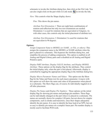 133
	 schematic to invoke the Attribute dialog box, then click on the File Link. You
	 can also single-click on the part while in Link mode to invoke the link.
	 View: This controls what the Shape display shows:
		 Pins: This shows the pin names.
		 Attribute Text Orientation 1. There are eight basic combinations of
		 rotation and reflection but only two text orientations are needed.
		 Orientation 1 is used for rotations that are equivalent to 0 degrees. As
		 with other cases, this controls only the initial placement of attribute text.
		 Attribute Text Orientation 2. Orientation 2 is used for rotations that
		 are equivalent to 90 degrees.
Options:
	 Assign Component Name to MODEL (or NAME , or File, or others): This
	 assigns the component name to the MODEL or NAME attribute when the
	 part is placed in a schematic. This bypasses the Attribute dialog box, and
	 simplifies the process of adding components. This option is enabled on all
	 Analog and Digital Library parts and is disabled on all Analog and Digital
	 Primitive parts.
	 Display PART Attribute, Display VALUE Attribute, and Display MODEL
	 Attribute: These options set the display flag for the attributes. They control
	 the initial display only, when the part is first placed. Afterwards, display is
	 controlled by toggling the appropriate display flag in the Attribute dialog box.
	 Display Macro Parameter Names and Values: This option sets the Show
	 flag for the Value and Name text for each macro parameter. A macro with
	 this option set will show the name and value of all parameters when placed
	 in a schematic. The Show flags can, of course, be individually toggled on or
	 off after placement.
	 Display Pin Names and Display Pin Numbers: These options set the initial
	 display flag for showing pin names and package pin numbers. These flags
	 can be individually changed on the part when it is placed in a schematic. Pin
	 names are normally shown for complex LSI parts, but not shown for simpler
	 components, such as diodes and transistors, since their shapes adequately
	 identify the pin names. It is easy to identify the base lead of an NPN, but not
	 so easy to identify pin names on a complex linear part. Pin number display is
	 mostly used to facilitate PCB work.
 