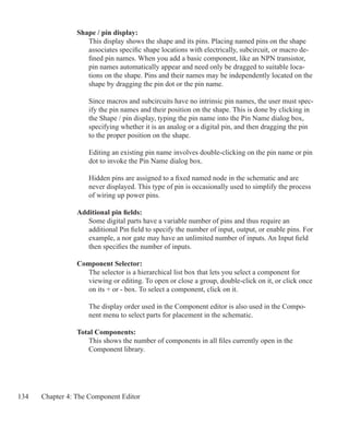 134 Chapter 4: The Component Editor
Shape / pin display:
This display shows the shape and its pins. Placing named pins on the shape
associates specific shape locations with electrically, subcircuit, or macro de-
fined pin names. When you add a basic component, like an NPN transistor,
pin names automatically appear and need only be dragged to suitable loca-
tions on the shape. Pins and their names may be independently located on the
shape by dragging the pin dot or the pin name.
Since macros and subcircuits have no intrinsic pin names, the user must spec-
ify the pin names and their position on the shape. This is done by clicking in
the Shape / pin display, typing the pin name into the Pin Name dialog box,
specifying whether it is an analog or a digital pin, and then dragging the pin
to the proper position on the shape.
Editing an existing pin name involves double-clicking on the pin name or pin
dot to invoke the Pin Name dialog box.
Hidden pins are assigned to a fixed named node in the schematic and are
never displayed. This type of pin is occasionally used to simplify the process
of wiring up power pins.
Additional pin fields:
	 Some digital parts have a variable number of pins and thus require an
	 additional Pin field to specify the number of input, output, or enable pins. For
	 example, a nor gate may have an unlimited number of inputs. An Input field
	 then specifies the number of inputs.
Component Selector:
The selector is a hierarchical list box that lets you select a component for
viewing or editing. To open or close a group, double-click on it, or click once
on its + or - box. To select a component, click on it.
The display order used in the Component editor is also used in the Compo-
nent menu to select parts for placement in the schematic.
Total Components:
	 This shows the number of components in all files currently open in the
	 Component library.
 