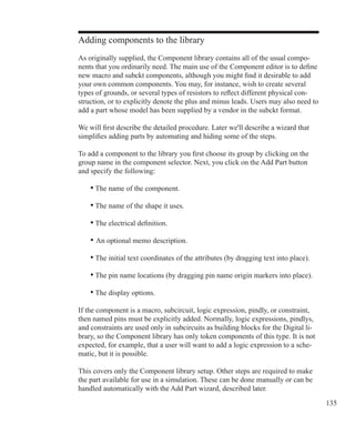 135
Adding components to the library
As originally supplied, the Component library contains all of the usual compo-
nents that you ordinarily need. The main use of the Component editor is to define
new macro and subckt components, although you might find it desirable to add
your own common components. You may, for instance, wish to create several
types of grounds, or several types of resistors to reflect different physical con-
struction, or to explicitly denote the plus and minus leads. Users may also need to
add a part whose model has been supplied by a vendor in the subckt format.
We will first describe the detailed procedure. Later we'll describe a wizard that
simplifies adding parts by automating and hiding some of the steps.
To add a component to the library you first choose its group by clicking on the
group name in the component selector. Next, you click on the Add Part button
and specify the following:
	 • The name of the component.
	 • The name of the shape it uses.
	 • The electrical definition.
	 • An optional memo description.
	 • The initial text coordinates of the attributes (by dragging text into place).
	
	 • The pin name locations (by dragging pin name origin markers into place).
	 • The display options.
If the component is a macro, subcircuit, logic expression, pindly, or constraint,
then named pins must be explicitly added. Normally, logic expressions, pindlys,
and constraints are used only in subcircuits as building blocks for the Digital li-
brary, so the Component library has only token components of this type. It is not
expected, for example, that a user will want to add a logic expression to a sche-
matic, but it is possible.
This covers only the Component library setup. Other steps are required to make
the part available for use in a simulation. These can be done manually or can be
handled automatically with the Add Part wizard, described later.
 