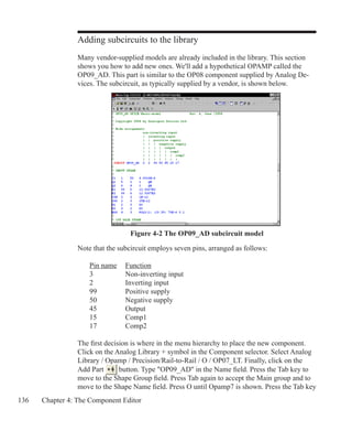 136 Chapter 4: The Component Editor
Adding subcircuits to the library
Many vendor-supplied models are already included in the library. This section
shows you how to add new ones. We'll add a hypothetical OPAMP called the
OP09_AD. This part is similar to the OP08 component supplied by Analog De-
vices. The subcircuit, as typically supplied by a vendor, is shown below.
Figure 4-2 The OP09_AD subcircuit model
Note that the subcircuit employs seven pins, arranged as follows:
	 Pin name	 Function
	 3		 Non-inverting input
	 2		 Inverting input
	 99		 Positive supply
	 50		 Negative supply
	 45		 Output
	 15		 Comp1
	 17		 Comp2
The first decision is where in the menu hierarchy to place the new component.
Click on the Analog Library + symbol in the Component selector. Select Analog
Library / Opamp / Precision/Rail-to-Rail / O / OP07_LT. Finally, click on the
Add Part button. Type OP09_AD in the Name field. Press the Tab key to
move to the Shape Group field. Press Tab again to accept the Main group and to
move to the Shape Name field. Press O until Opamp7 is shown. Press the Tab key
 