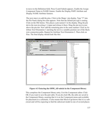 137
to move to the Definition field. Press S until Subckt appears. Enable the Assign
Component Name to NAME feature. Enable the Display PART Attribute and
Display NAME Attribute features.
The next step is to add the pins. Click in the Shape / pin display. Type 3 into
the Pin Name dialog box that appears. Note that the default pin type is analog.
Click on the OK button. This places a pin named 3 in the display. Drag the pin
dot to the non-inverting (+) input and release it there. Drag the pin text to just
above the pin dot. Now add the remaining pins in the same manner. Click on At-
tribute Text Orientation 1 and drag the text to a suitable position out of the likely
wire connection paths. Repeat for Attribute Text Orientation 2. Then click on
Pins. The final display should look like this:
Figure 4-3 Entering the OP09_AD subckt in the Component library
This completes the Component library entry. Exit the Component editor. Click
OK if you want to save the part edits. If you do click OK, the edits are saved in
the Component library, assuring that it is on the Component menu and available
for placement in a schematic. It also means that Micro-Cap knows that it is a sub-
circuit and will be expecting to find the subcircuit model in one of several places:
 