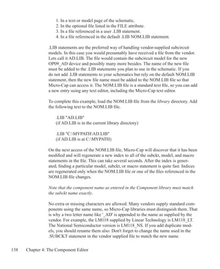 138 Chapter 4: The Component Editor
	 1. In a text or model page of the schematic.
	 2. In the optional file listed in the FILE attribute.
	 3. In a file referenced in a user .LIB statement.
	 4. In a file referenced in the default .LIB NOM.LIB statement.
.LIB statements are the preferred way of handling vendor-supplied subcircuit
models. In this case you would presumably have received a file from the vendor.
Lets call it AD.LIB. The file would contain the subcircuit model for the new
OP09_AD device and possibly many more besides. The name of the new file
must be added to the .LIB statements you plan to use in the schematic. If you
do not add .LIB statements to your schematics but rely on the default NOM.LIB
statement, then the new file name must be added to the NOM.LIB file so that
Micro-Cap can access it. The NOM.LIB file is a standard text file, so you can add
a new entry using any text editor, including the Micro-Cap text editor.
To complete this example, load the NOM.LIB file from the library directory. Add
the following text to the NOM.LIB file.
	 .LIB AD.LIB
	 (if AD.LIB is in the current library directory)
	 .LIB C:MYPATHAD.LIB
	 (if AD.LIB is at C:MYPATH)
On the next access of the NOM.LIB file, Micro-Cap will discover that it has been
modified and will regenerate a new index to all of the subckt, model, and macro
statements in the file. This can take several seconds. After the index is gener-
ated, finding a particular model, subckt, or macro statement is quite fast. Indices
are regenerated only when the NOM.LIB file or one of the files referenced in the
NOM.LIB file changes.
Note that the component name as entered in the Component library must match
the subckt name exactly.
No extra or missing characters are allowed. Many vendors supply standard com-
ponents using the same name, so Micro-Cap libraries must distinguish them. That
is why a two letter name like '_AD' is appended to the name as supplied by the
vendor. For example, the LM118 supplied by Linear Technology is LM118_LT.
The National Semiconductor version is LM118_NS. If you add duplicate mod-
els, you should rename them also. Don't forget to change the name used in the
.SUBCKT statement in the vendor supplied file to match the new name.
 