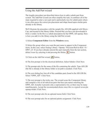 139
Using the Add Part wizard
The lengthy procedure just described shows how to add a subckt part from
scratch. The Add Part wizard can often simplify this task. It combines all of the
steps required to enter a new part and is particularly nice for subckt parts where
it can often guess the correct pin placement and shape based upon similar parts
already in the library.
We'll illustrate the procedure with the sample file, AD.LIB supplied with Micro-
Cap, and located in the library folder. Pretend that you have just downloaded it
from a vendor. In the file is a subckt description for the OP09_AD opamp. Here
is how you add it to the library using the Add Part wizard.
1) Select Component Editor from the Windows menu.
2) Select the group where you want the part name to appear in the Component
menu. In this case, select Analog Library / Opamp / Precision/Rail-to-Rail / O /
OP07_LT. If you have already entered this part manually from the last section,
delete it now by selecting it and pressing the Delete button.
3) Click on the Add Part wizard button.
4) The first prompt is for the electrical definition. Select Subckt. Click Next.
5) The prompt asks for the name of the file containing the subckt. Type AD.LIB
(the file is already in the library folder so no path is needed). Click Next.
6) The next dialog box lists all of the candidate parts found in the AD.LIB file.
Select OP09_AD. Click Next.
7) The next prompt is the tricky one. The wizard scans the Component library
and compiles a list of all subcircuit parts that have pin names matching the
OP09_AD. Actually it presents only a representative list, as there may be many
matching parts. Accept the recommended choice since this is a typical seven-pin
opamp model. Click Next.
8) The next prompt asks for an optional memo field. Click Next.
9) The next prompt asks for an optional palette assignment. Click Next.
 