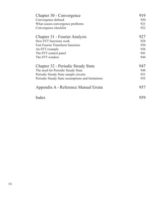 14 
Chapter 30 - Convergence 919
Convergence defined 920
What causes convergence problems 921
Convergence checklist  922
Chapter 31 - Fourier Analysis 927
How FFT functions work 928
Fast Fourier Transform functions 930
An FFT example 936
The FFT control panel 941
The FFT window 944
Chapter 32 - Periodic Steady State 947
The need for Periodic Steady State 948
Periodic Steady State sample circuits 951
Periodic Steady State assumptions and limitations 955
Appendix A - Reference Manual Errata 957
Index 959
 