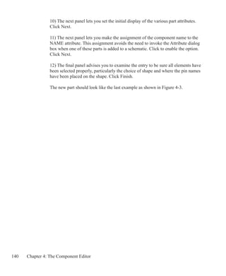 140 Chapter 4: The Component Editor
10) The next panel lets you set the initial display of the various part attributes.
Click Next.
11) The next panel lets you make the assignment of the component name to the
NAME attribute. This assignment avoids the need to invoke the Attribute dialog
box when one of these parts is added to a schematic. Click to enable the option.
Click Next.
12) The final panel advises you to examine the entry to be sure all elements have
been selected properly, particularly the choice of shape and where the pin names
have been placed on the shape. Click Finish.
The new part should look like the last example as shown in Figure 4-3.
 